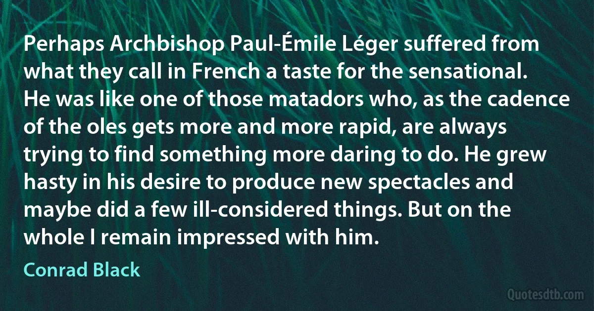 Perhaps Archbishop Paul-Émile Léger suffered from what they call in French a taste for the sensational. He was like one of those matadors who, as the cadence of the oles gets more and more rapid, are always trying to find something more daring to do. He grew hasty in his desire to produce new spectacles and maybe did a few ill-considered things. But on the whole I remain impressed with him. (Conrad Black)