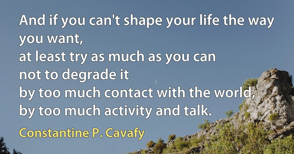 And if you can't shape your life the way you want,
at least try as much as you can
not to degrade it
by too much contact with the world,
by too much activity and talk. (Constantine P. Cavafy)