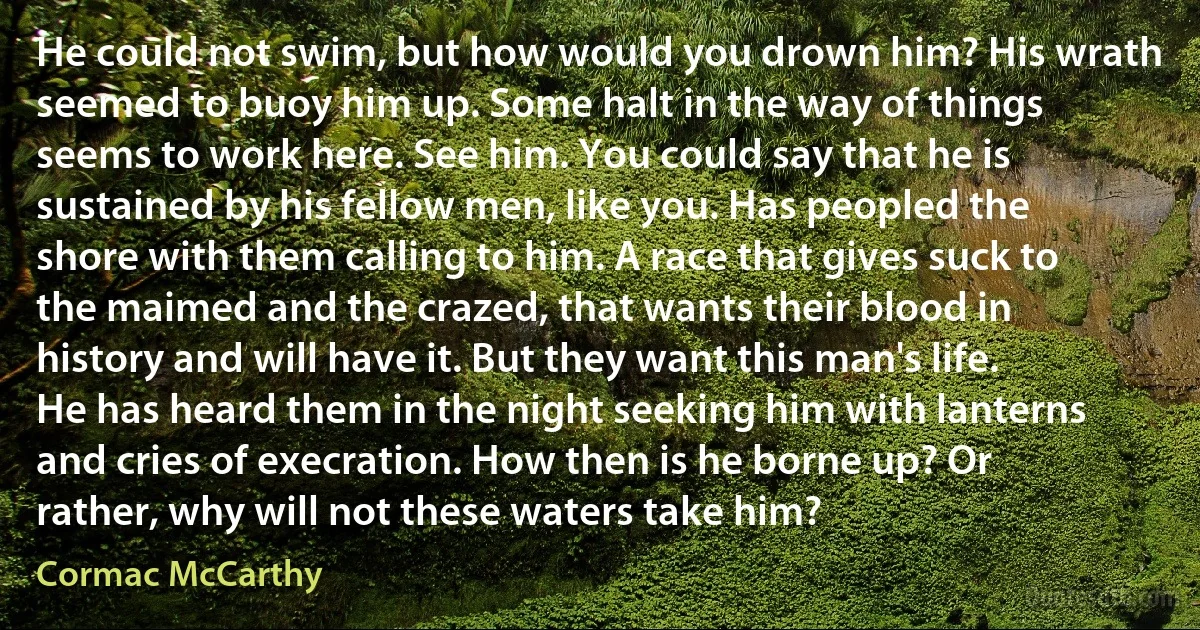 He could not swim, but how would you drown him? His wrath seemed to buoy him up. Some halt in the way of things seems to work here. See him. You could say that he is sustained by his fellow men, like you. Has peopled the shore with them calling to him. A race that gives suck to the maimed and the crazed, that wants their blood in history and will have it. But they want this man's life. He has heard them in the night seeking him with lanterns and cries of execration. How then is he borne up? Or rather, why will not these waters take him? (Cormac McCarthy)