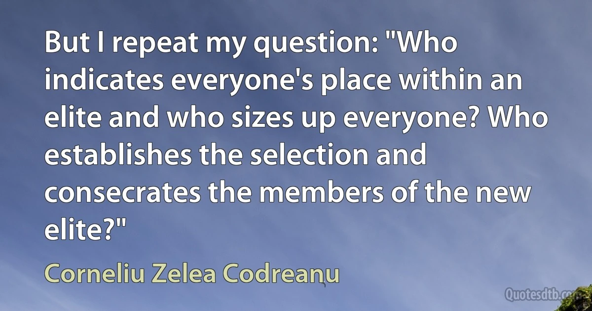 But I repeat my question: "Who indicates everyone's place within an elite and who sizes up everyone? Who establishes the selection and consecrates the members of the new elite?" (Corneliu Zelea Codreanu)