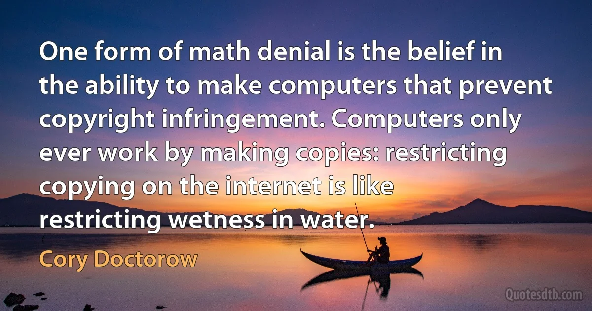 One form of math denial is the belief in the ability to make computers that prevent copyright infringement. Computers only ever work by making copies: restricting copying on the internet is like restricting wetness in water. (Cory Doctorow)