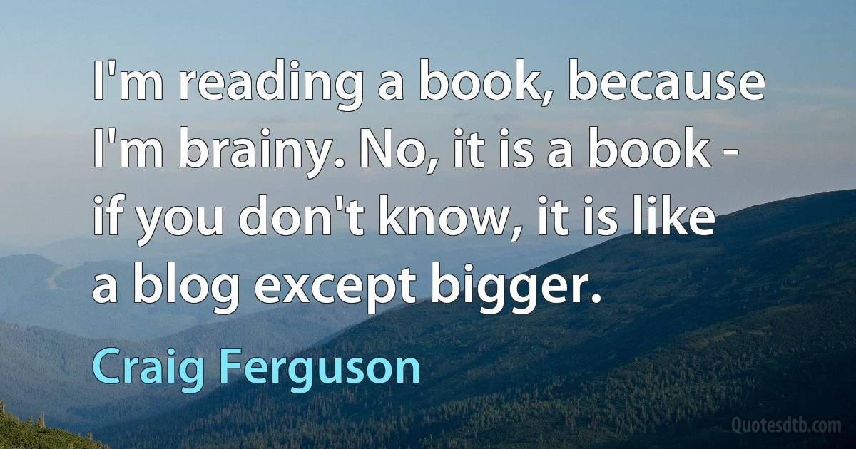 I'm reading a book, because I'm brainy. No, it is a book - if you don't know, it is like a blog except bigger. (Craig Ferguson)