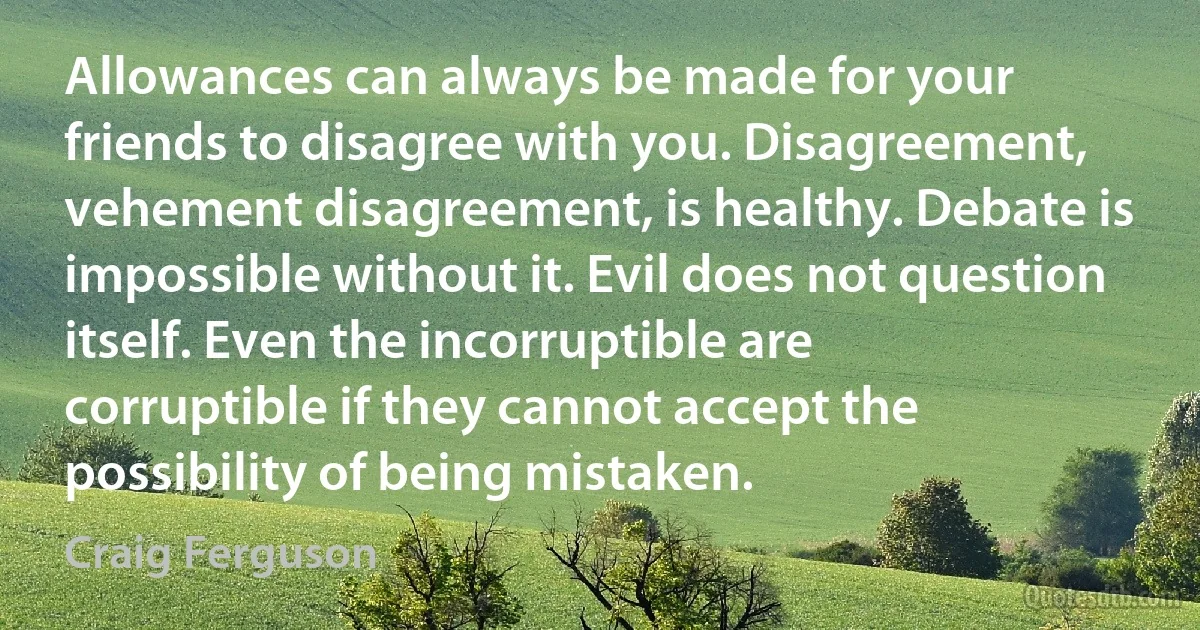 Allowances can always be made for your friends to disagree with you. Disagreement, vehement disagreement, is healthy. Debate is impossible without it. Evil does not question itself. Even the incorruptible are corruptible if they cannot accept the possibility of being mistaken. (Craig Ferguson)