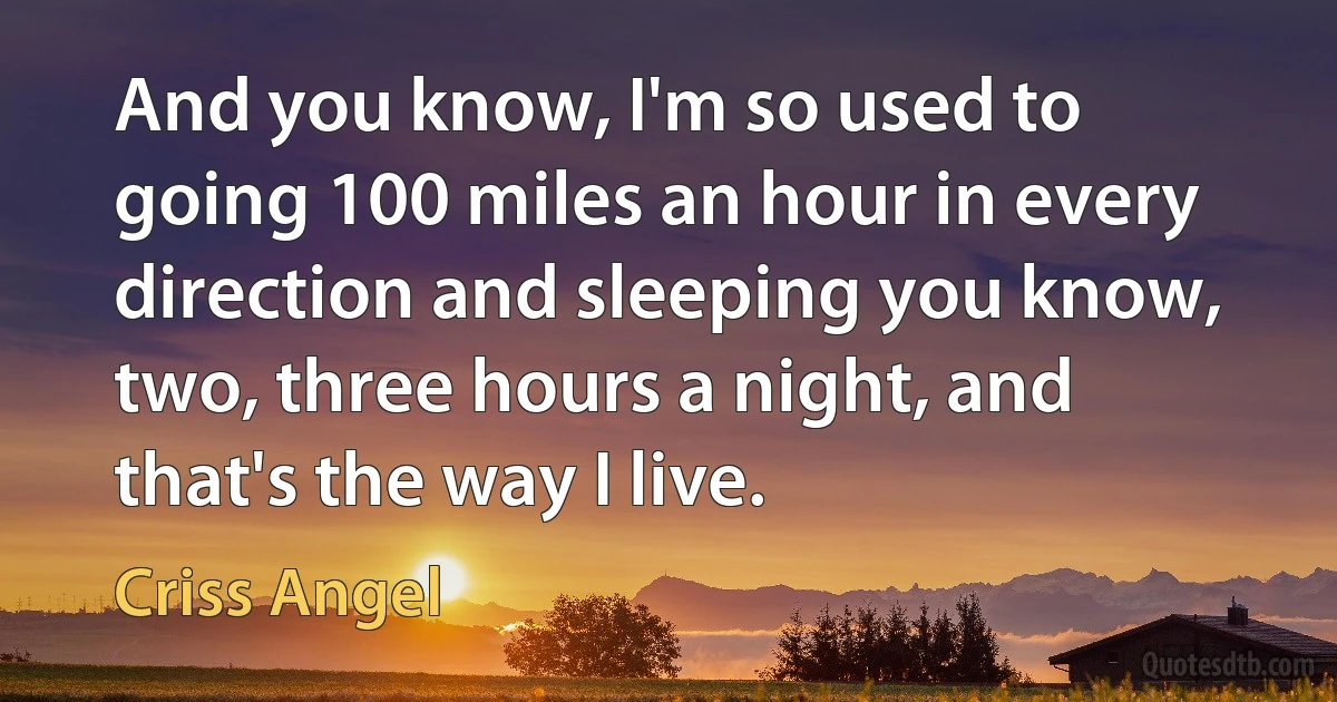 And you know, I'm so used to going 100 miles an hour in every direction and sleeping you know, two, three hours a night, and that's the way I live. (Criss Angel)