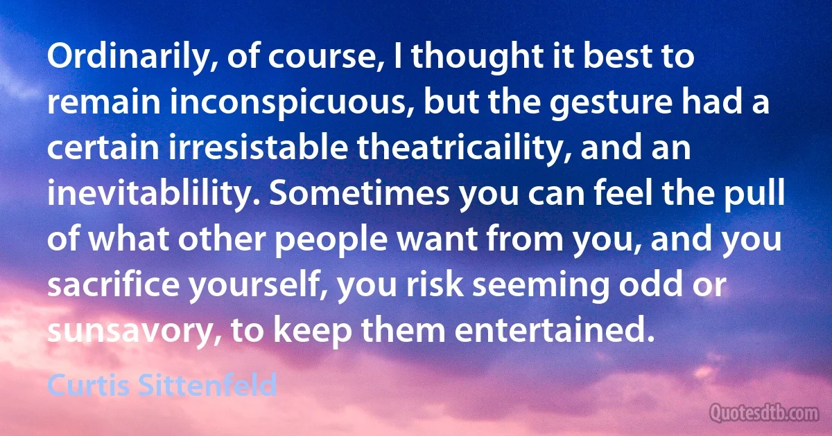 Ordinarily, of course, I thought it best to remain inconspicuous, but the gesture had a certain irresistable theatricaility, and an inevitablility. Sometimes you can feel the pull of what other people want from you, and you sacrifice yourself, you risk seeming odd or sunsavory, to keep them entertained. (Curtis Sittenfeld)