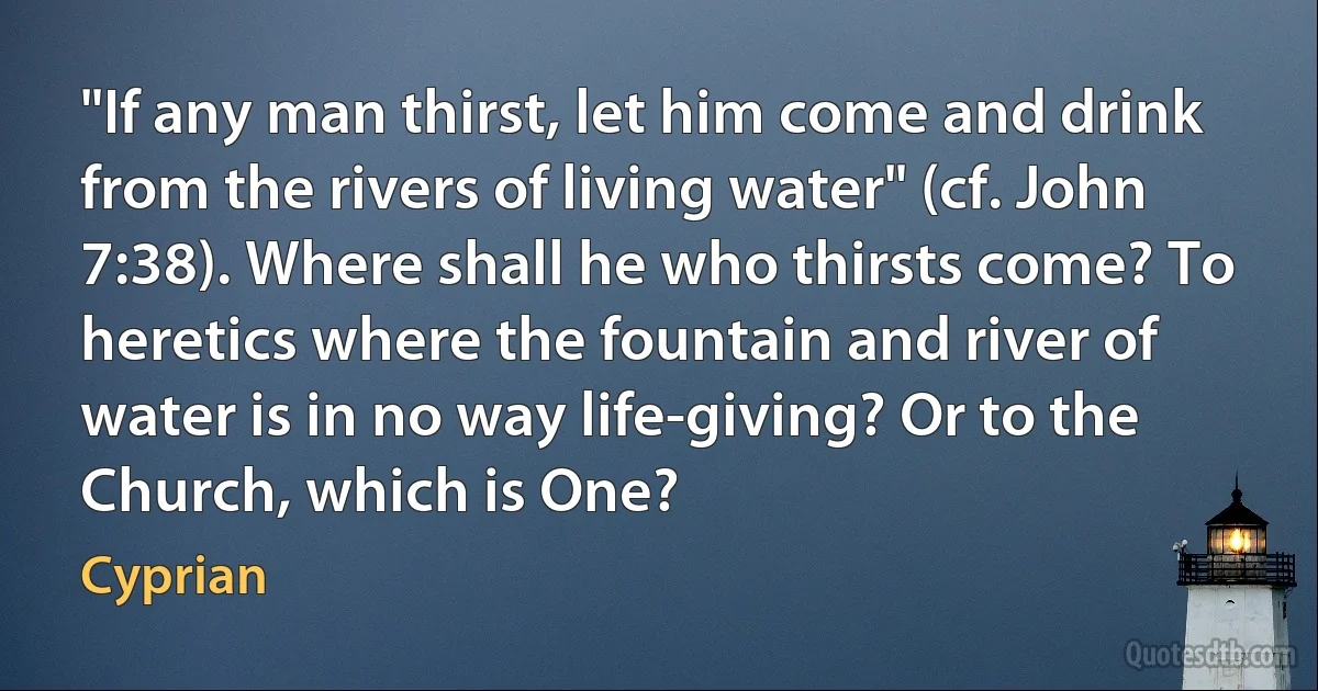 "If any man thirst, let him come and drink from the rivers of living water" (cf. John 7:38). Where shall he who thirsts come? To heretics where the fountain and river of water is in no way life-giving? Or to the Church, which is One? (Cyprian)