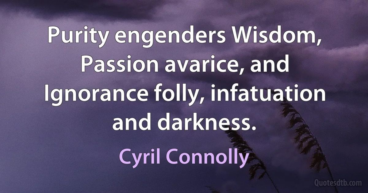 Purity engenders Wisdom, Passion avarice, and Ignorance folly, infatuation and darkness. (Cyril Connolly)