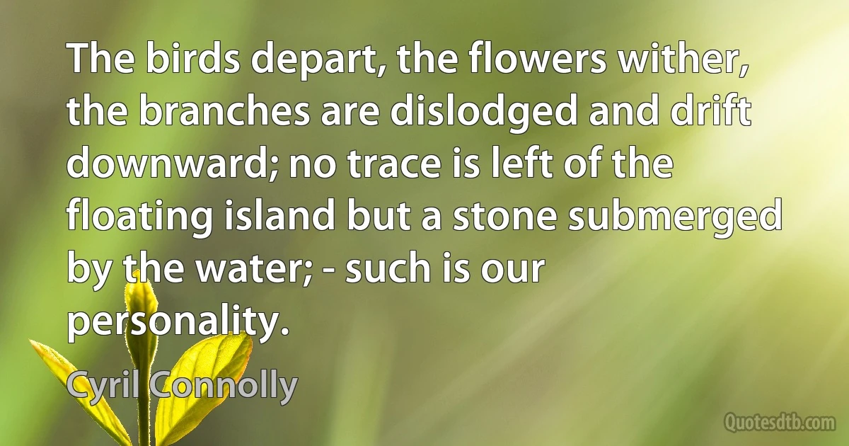 The birds depart, the flowers wither, the branches are dislodged and drift downward; no trace is left of the floating island but a stone submerged by the water; - such is our personality. (Cyril Connolly)