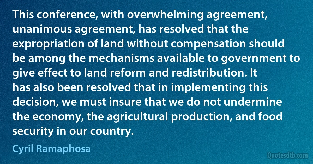 This conference, with overwhelming agreement, unanimous agreement, has resolved that the expropriation of land without compensation should be among the mechanisms available to government to give effect to land reform and redistribution. It has also been resolved that in implementing this decision, we must insure that we do not undermine the economy, the agricultural production, and food security in our country. (Cyril Ramaphosa)