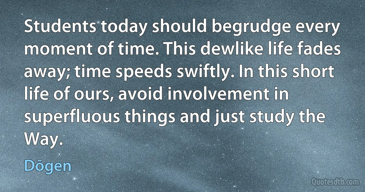 Students today should begrudge every moment of time. This dewlike life fades away; time speeds swiftly. In this short life of ours, avoid involvement in superfluous things and just study the Way. (Dōgen)