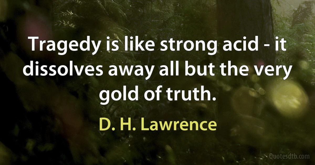 Tragedy is like strong acid - it dissolves away all but the very gold of truth. (D. H. Lawrence)