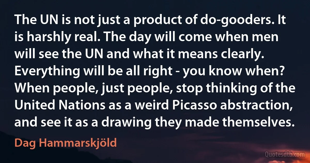 The UN is not just a product of do-gooders. It is harshly real. The day will come when men will see the UN and what it means clearly. Everything will be all right - you know when? When people, just people, stop thinking of the United Nations as a weird Picasso abstraction, and see it as a drawing they made themselves. (Dag Hammarskjöld)