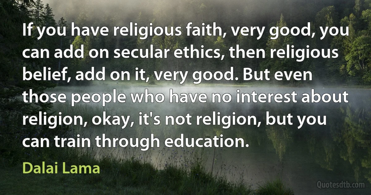 If you have religious faith, very good, you can add on secular ethics, then religious belief, add on it, very good. But even those people who have no interest about religion, okay, it's not religion, but you can train through education. (Dalai Lama)