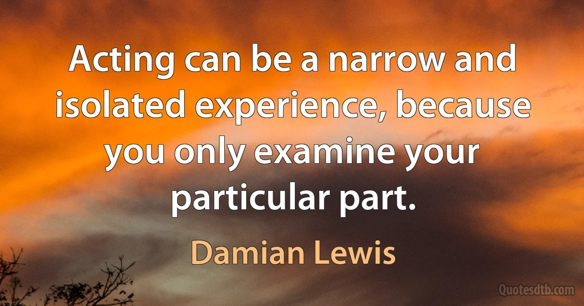 Acting can be a narrow and isolated experience, because you only examine your particular part. (Damian Lewis)