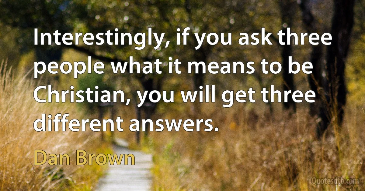 Interestingly, if you ask three people what it means to be Christian, you will get three different answers. (Dan Brown)