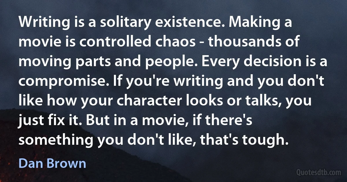 Writing is a solitary existence. Making a movie is controlled chaos - thousands of moving parts and people. Every decision is a compromise. If you're writing and you don't like how your character looks or talks, you just fix it. But in a movie, if there's something you don't like, that's tough. (Dan Brown)