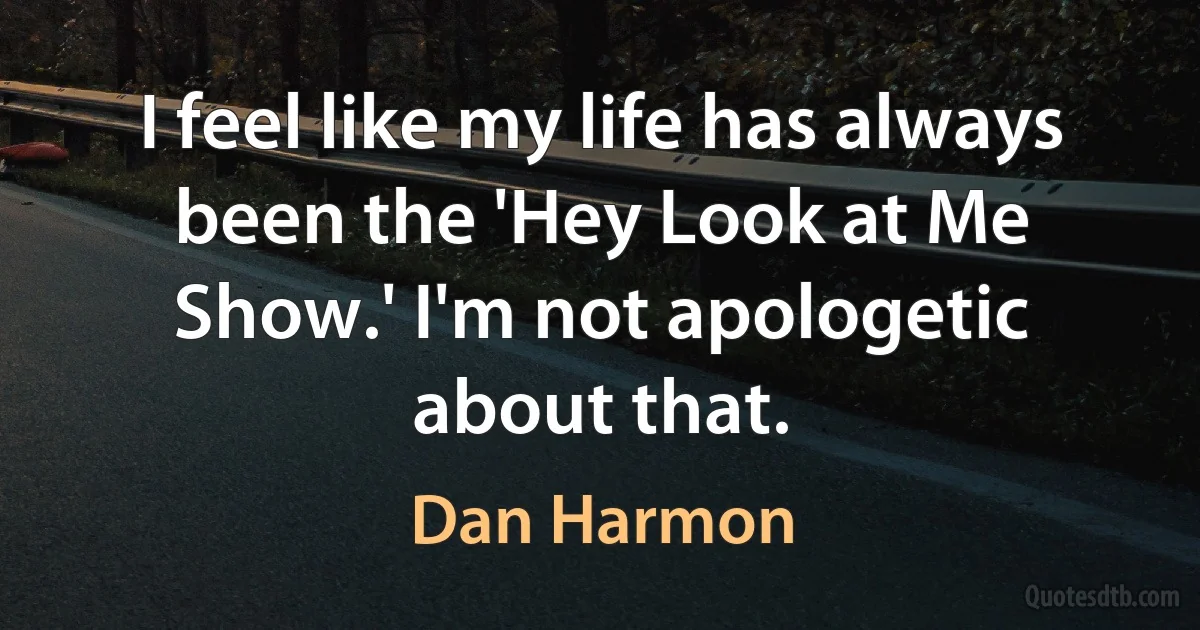 I feel like my life has always been the 'Hey Look at Me Show.' I'm not apologetic about that. (Dan Harmon)