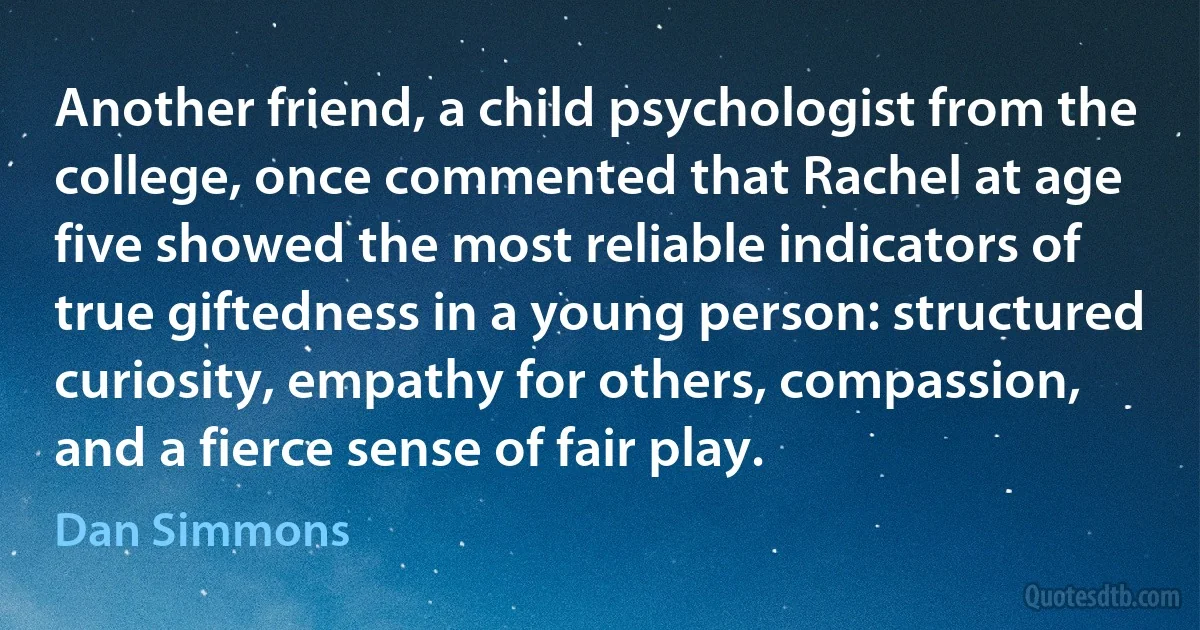 Another friend, a child psychologist from the college, once commented that Rachel at age five showed the most reliable indicators of true giftedness in a young person: structured curiosity, empathy for others, compassion, and a fierce sense of fair play. (Dan Simmons)