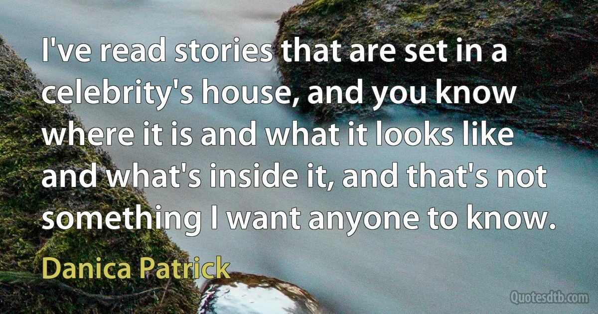 I've read stories that are set in a celebrity's house, and you know where it is and what it looks like and what's inside it, and that's not something I want anyone to know. (Danica Patrick)