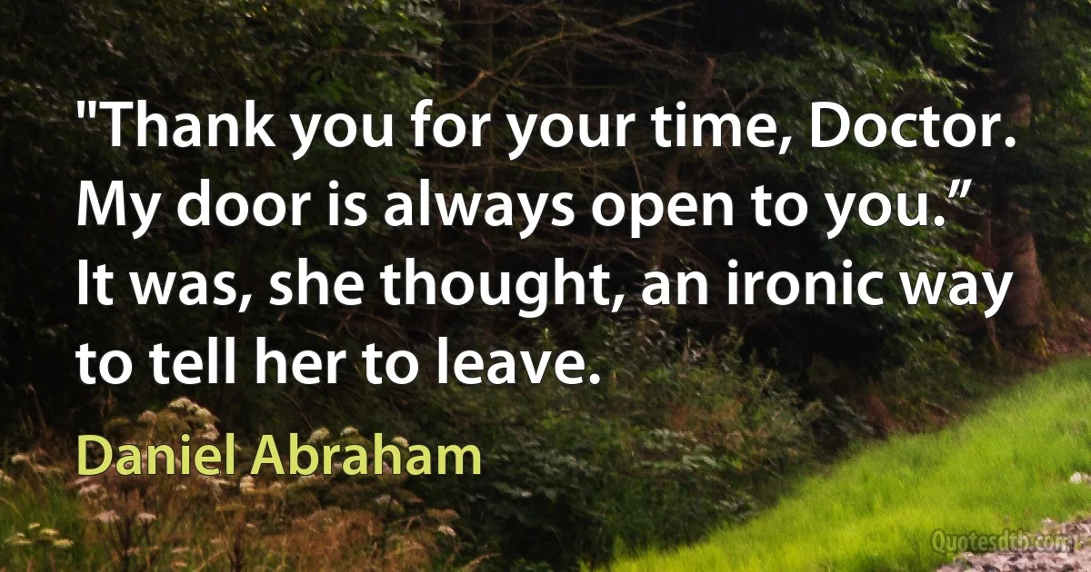 "Thank you for your time, Doctor. My door is always open to you.”
It was, she thought, an ironic way to tell her to leave. (Daniel Abraham)