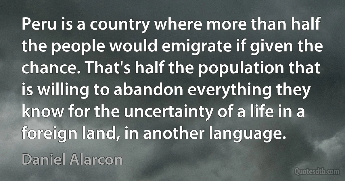 Peru is a country where more than half the people would emigrate if given the chance. That's half the population that is willing to abandon everything they know for the uncertainty of a life in a foreign land, in another language. (Daniel Alarcon)