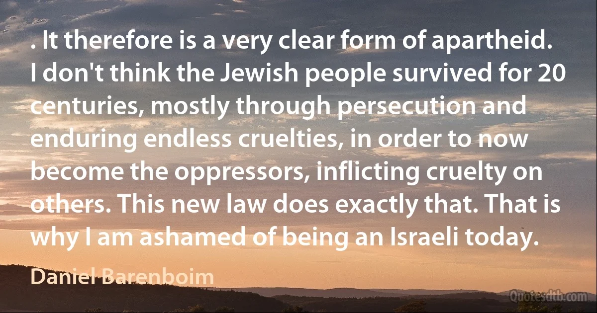 . It therefore is a very clear form of apartheid. I don't think the Jewish people survived for 20 centuries, mostly through persecution and enduring endless cruelties, in order to now become the oppressors, inflicting cruelty on others. This new law does exactly that. That is why I am ashamed of being an Israeli today. (Daniel Barenboim)