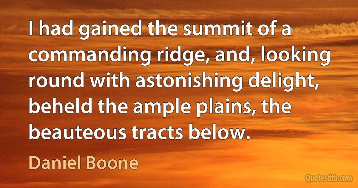 I had gained the summit of a commanding ridge, and, looking round with astonishing delight, beheld the ample plains, the beauteous tracts below. (Daniel Boone)