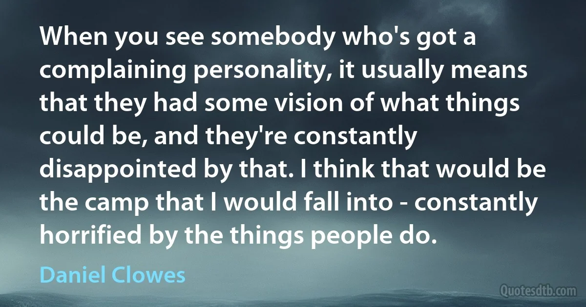 When you see somebody who's got a complaining personality, it usually means that they had some vision of what things could be, and they're constantly disappointed by that. I think that would be the camp that I would fall into - constantly horrified by the things people do. (Daniel Clowes)