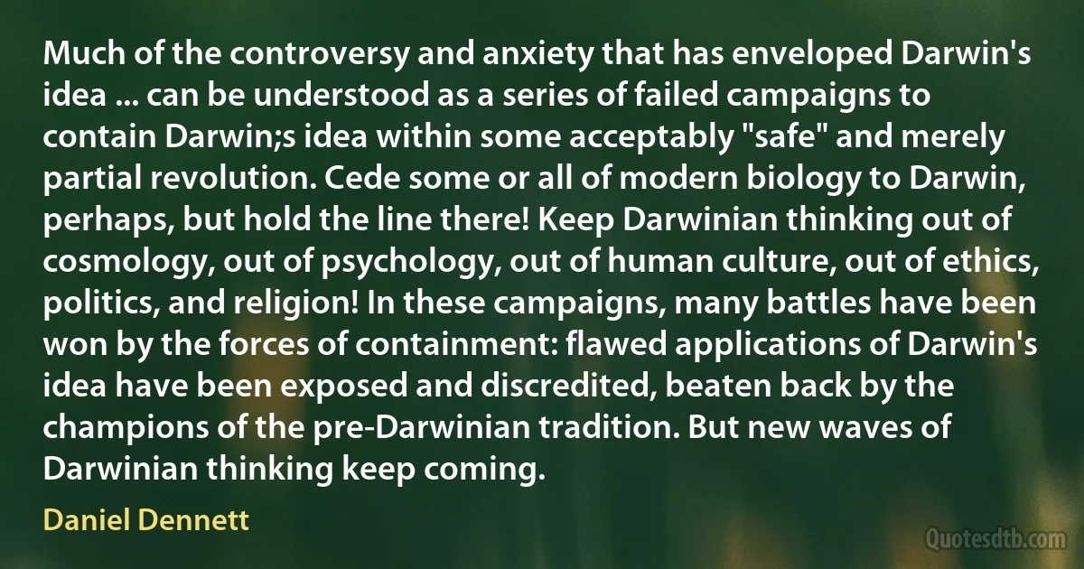 Much of the controversy and anxiety that has enveloped Darwin's idea ... can be understood as a series of failed campaigns to contain Darwin;s idea within some acceptably "safe" and merely partial revolution. Cede some or all of modern biology to Darwin, perhaps, but hold the line there! Keep Darwinian thinking out of cosmology, out of psychology, out of human culture, out of ethics, politics, and religion! In these campaigns, many battles have been won by the forces of containment: flawed applications of Darwin's idea have been exposed and discredited, beaten back by the champions of the pre-Darwinian tradition. But new waves of Darwinian thinking keep coming. (Daniel Dennett)