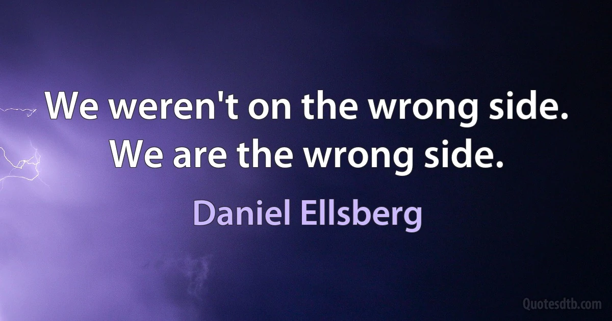 We weren't on the wrong side. We are the wrong side. (Daniel Ellsberg)