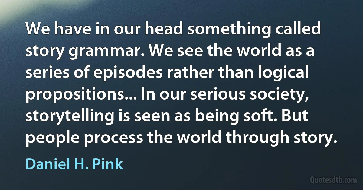 We have in our head something called story grammar. We see the world as a series of episodes rather than logical propositions... In our serious society, storytelling is seen as being soft. But people process the world through story. (Daniel H. Pink)