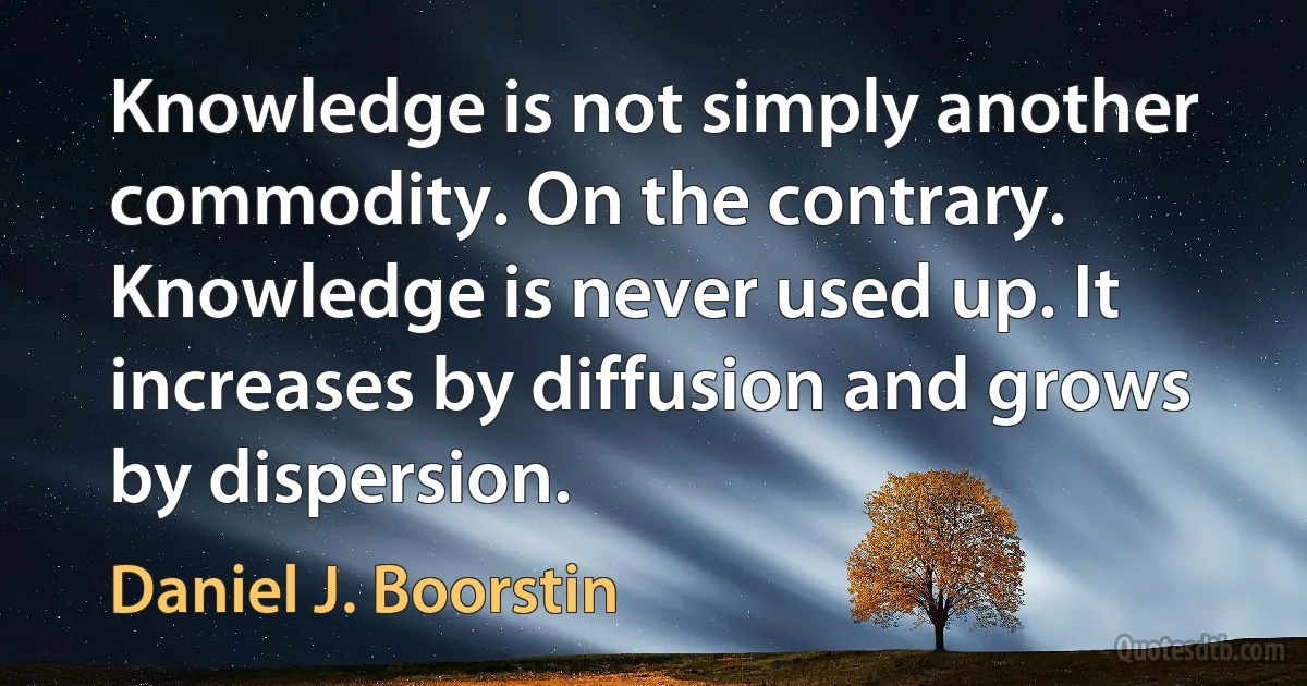 Knowledge is not simply another commodity. On the contrary. Knowledge is never used up. It increases by diffusion and grows by dispersion. (Daniel J. Boorstin)