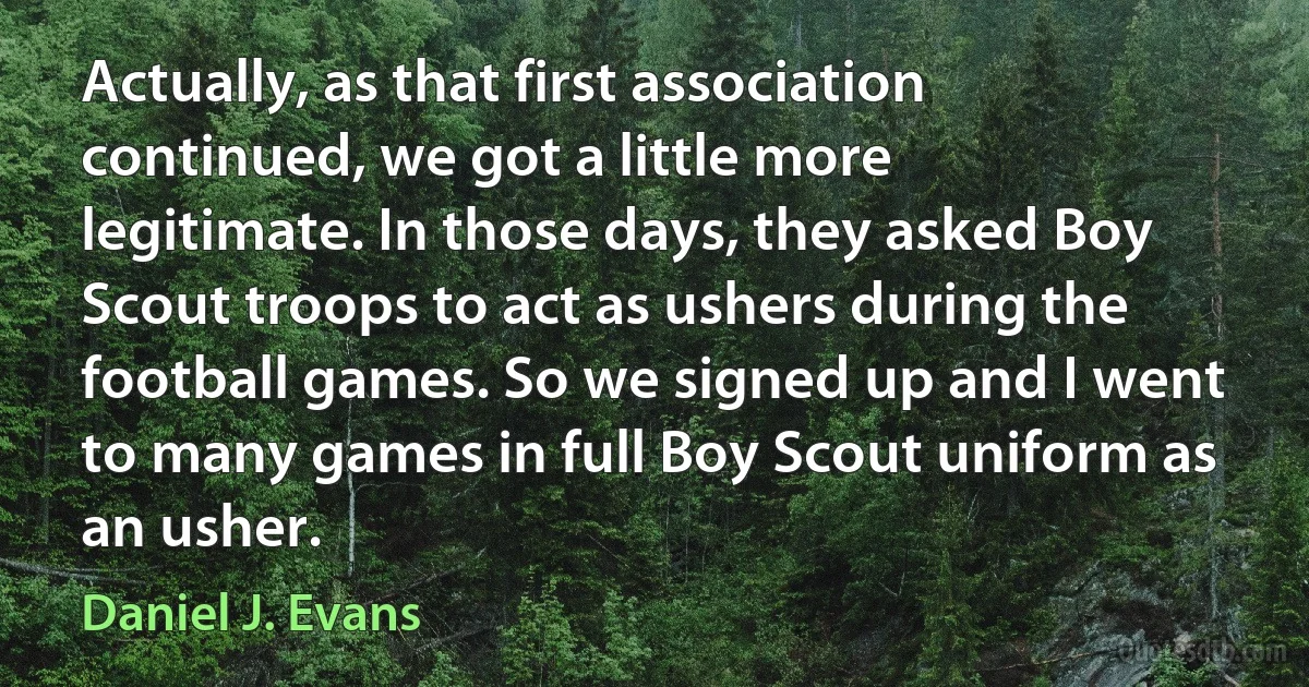 Actually, as that first association continued, we got a little more legitimate. In those days, they asked Boy Scout troops to act as ushers during the football games. So we signed up and I went to many games in full Boy Scout uniform as an usher. (Daniel J. Evans)