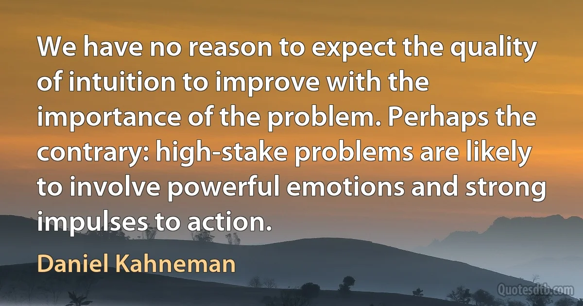 We have no reason to expect the quality of intuition to improve with the importance of the problem. Perhaps the contrary: high-stake problems are likely to involve powerful emotions and strong impulses to action. (Daniel Kahneman)