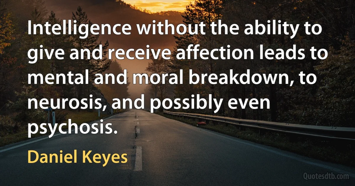 Intelligence without the ability to give and receive affection leads to mental and moral breakdown, to neurosis, and possibly even psychosis. (Daniel Keyes)