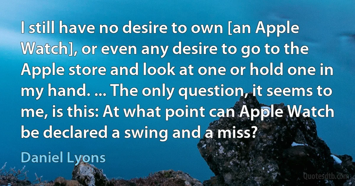 I still have no desire to own [an Apple Watch], or even any desire to go to the Apple store and look at one or hold one in my hand. ... The only question, it seems to me, is this: At what point can Apple Watch be declared a swing and a miss? (Daniel Lyons)