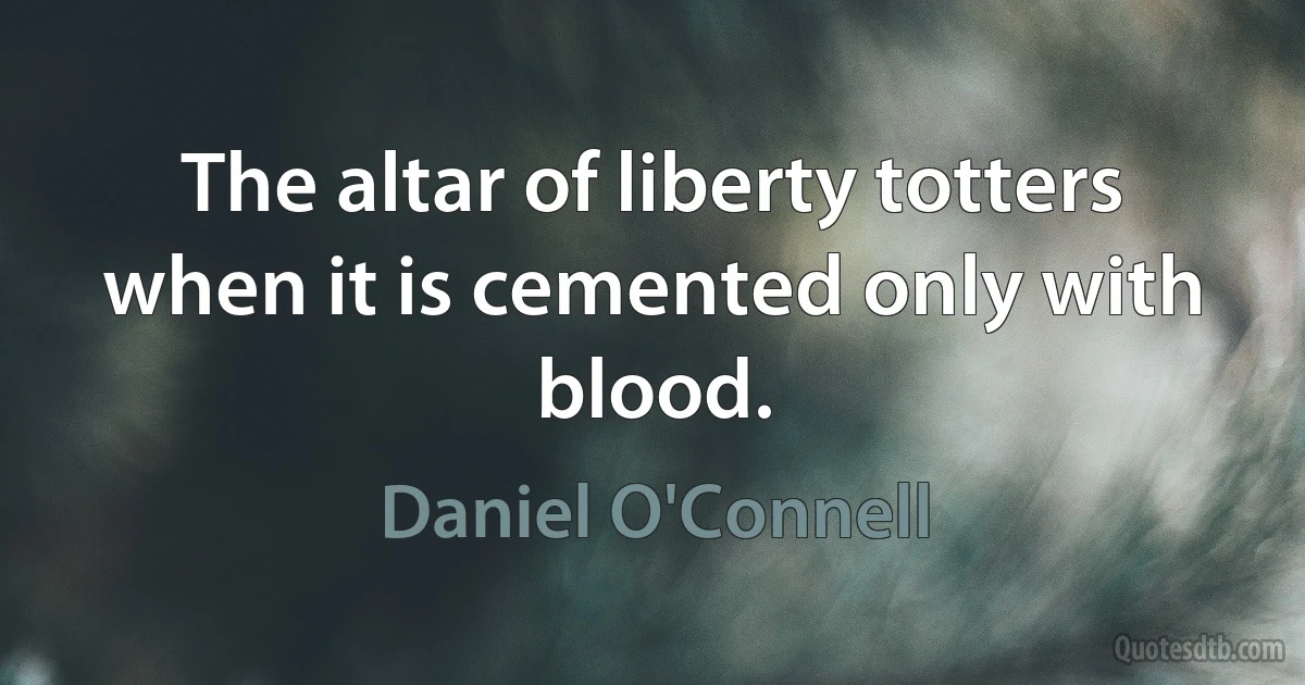 The altar of liberty totters when it is cemented only with blood. (Daniel O'Connell)