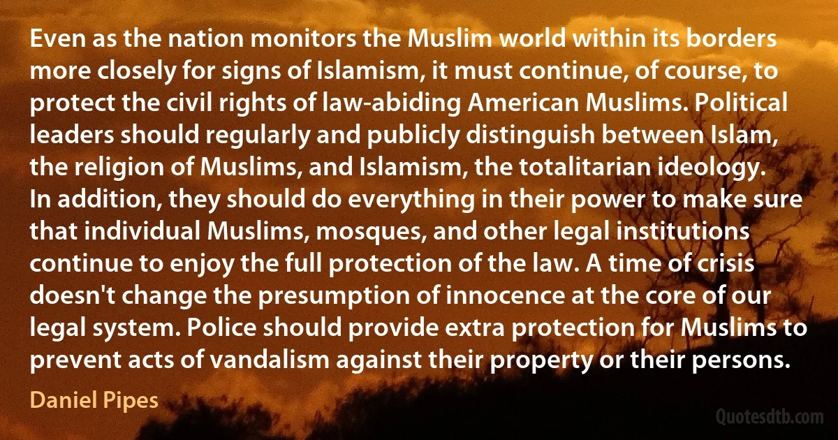 Even as the nation monitors the Muslim world within its borders more closely for signs of Islamism, it must continue, of course, to protect the civil rights of law-abiding American Muslims. Political leaders should regularly and publicly distinguish between Islam, the religion of Muslims, and Islamism, the totalitarian ideology. In addition, they should do everything in their power to make sure that individual Muslims, mosques, and other legal institutions continue to enjoy the full protection of the law. A time of crisis doesn't change the presumption of innocence at the core of our legal system. Police should provide extra protection for Muslims to prevent acts of vandalism against their property or their persons. (Daniel Pipes)