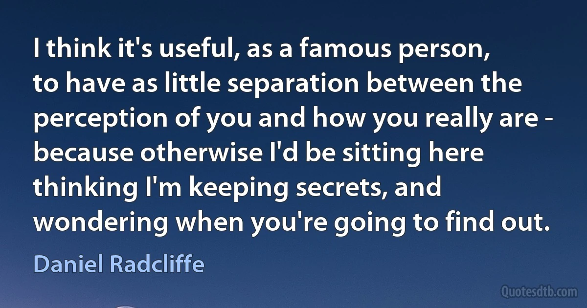 I think it's useful, as a famous person, to have as little separation between the perception of you and how you really are - because otherwise I'd be sitting here thinking I'm keeping secrets, and wondering when you're going to find out. (Daniel Radcliffe)