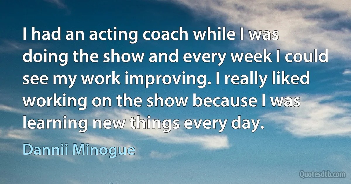 I had an acting coach while I was doing the show and every week I could see my work improving. I really liked working on the show because I was learning new things every day. (Dannii Minogue)