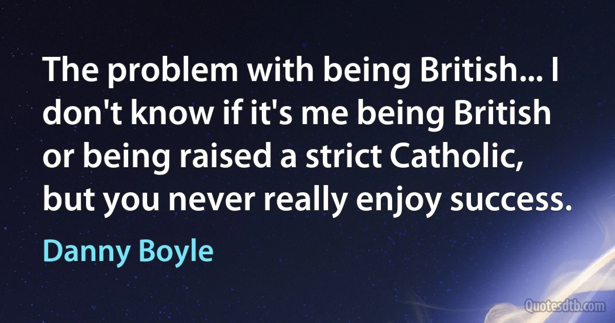 The problem with being British... I don't know if it's me being British or being raised a strict Catholic, but you never really enjoy success. (Danny Boyle)