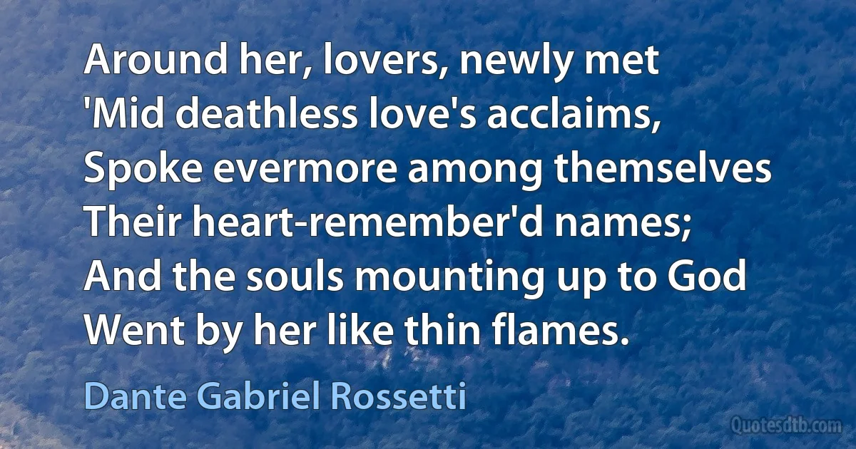 Around her, lovers, newly met
'Mid deathless love's acclaims,
Spoke evermore among themselves
Their heart-remember'd names;
And the souls mounting up to God
Went by her like thin flames. (Dante Gabriel Rossetti)