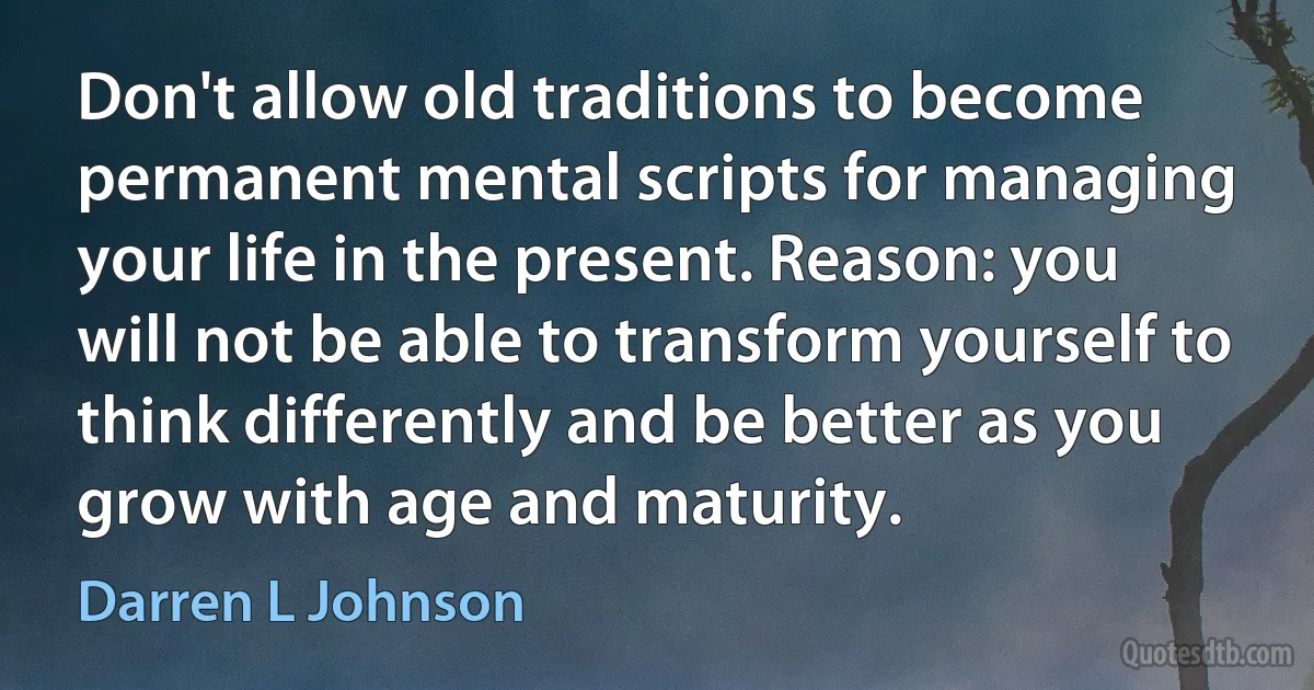 Don't allow old traditions to become permanent mental scripts for managing your life in the present. Reason: you will not be able to transform yourself to think differently and be better as you grow with age and maturity. (Darren L Johnson)