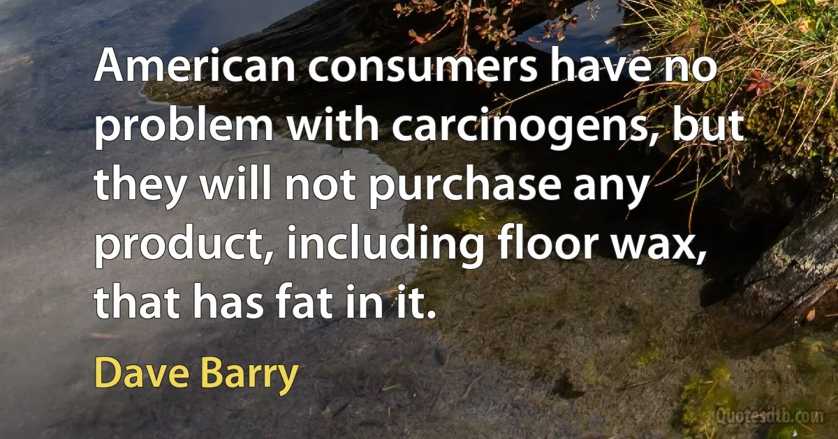 American consumers have no problem with carcinogens, but they will not purchase any product, including floor wax, that has fat in it. (Dave Barry)