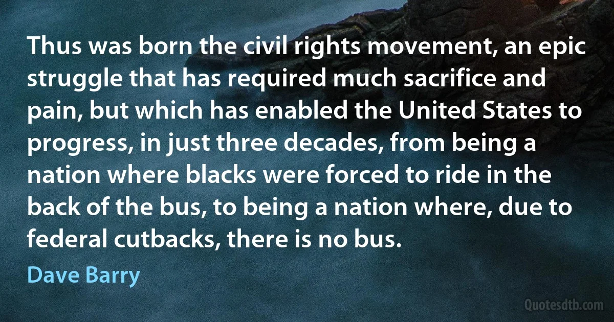 Thus was born the civil rights movement, an epic struggle that has required much sacrifice and pain, but which has enabled the United States to progress, in just three decades, from being a nation where blacks were forced to ride in the back of the bus, to being a nation where, due to federal cutbacks, there is no bus. (Dave Barry)