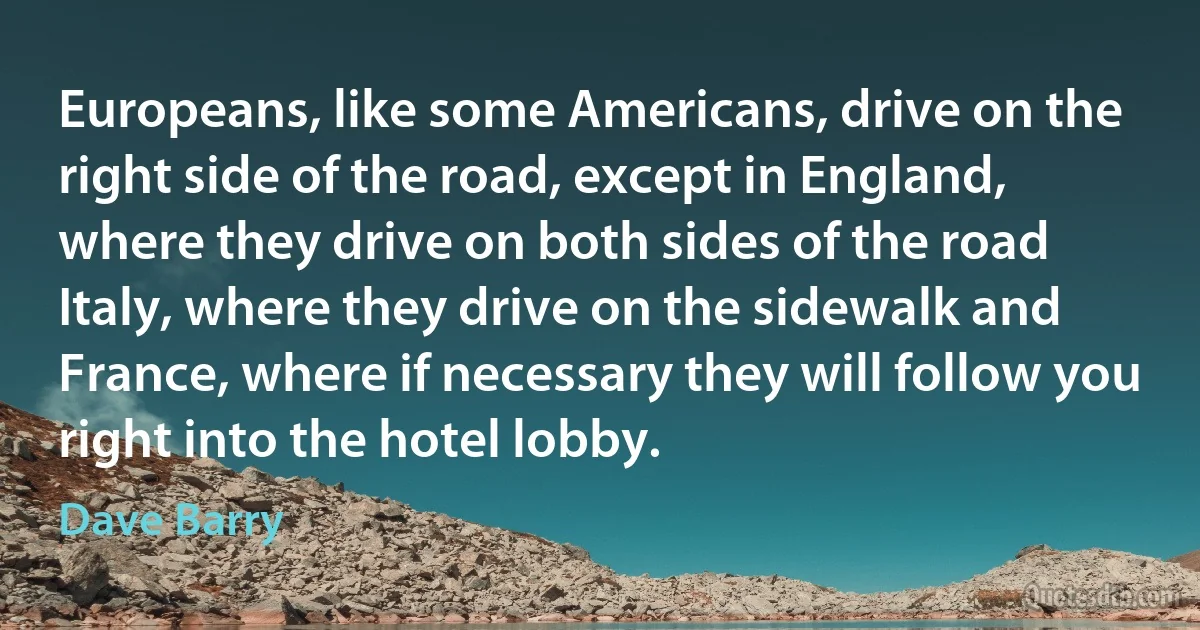 Europeans, like some Americans, drive on the right side of the road, except in England, where they drive on both sides of the road Italy, where they drive on the sidewalk and France, where if necessary they will follow you right into the hotel lobby. (Dave Barry)