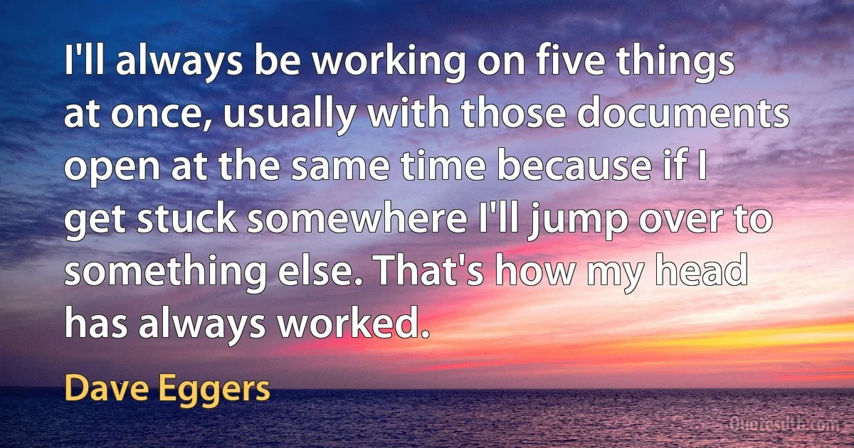 I'll always be working on five things at once, usually with those documents open at the same time because if I get stuck somewhere I'll jump over to something else. That's how my head has always worked. (Dave Eggers)