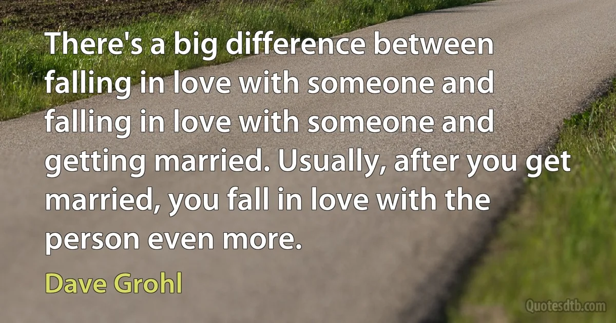 There's a big difference between falling in love with someone and falling in love with someone and getting married. Usually, after you get married, you fall in love with the person even more. (Dave Grohl)