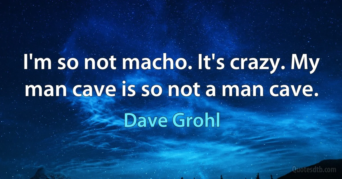 I'm so not macho. It's crazy. My man cave is so not a man cave. (Dave Grohl)