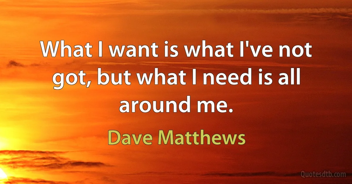 What I want is what I've not got, but what I need is all around me. (Dave Matthews)